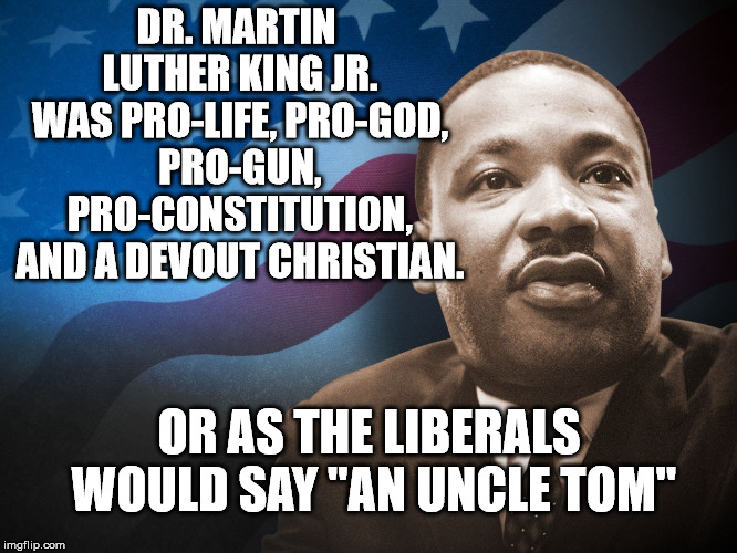 Tomorrow is Martin Luther King Day. The celebration of a man who helped change this country for the better. | DR. MARTIN LUTHER KING JR. WAS PRO-LIFE, PRO-GOD, PRO-GUN, PRO-CONSTITUTION, AND A DEVOUT CHRISTIAN. OR AS THE LIBERALS WOULD SAY "AN UNCLE TOM" | image tagged in mlk | made w/ Imgflip meme maker