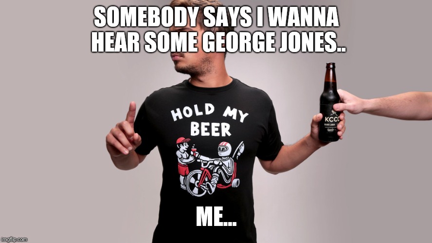 Hold my beer | SOMEBODY SAYS I WANNA HEAR SOME GEORGE JONES.. ME... | image tagged in hold my beer | made w/ Imgflip meme maker