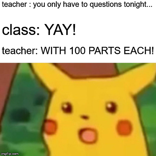 Surprised Pikachu | teacher : you only have to questions tonight... class: YAY! teacher: WITH 100 PARTS EACH! | image tagged in memes,surprised pikachu | made w/ Imgflip meme maker