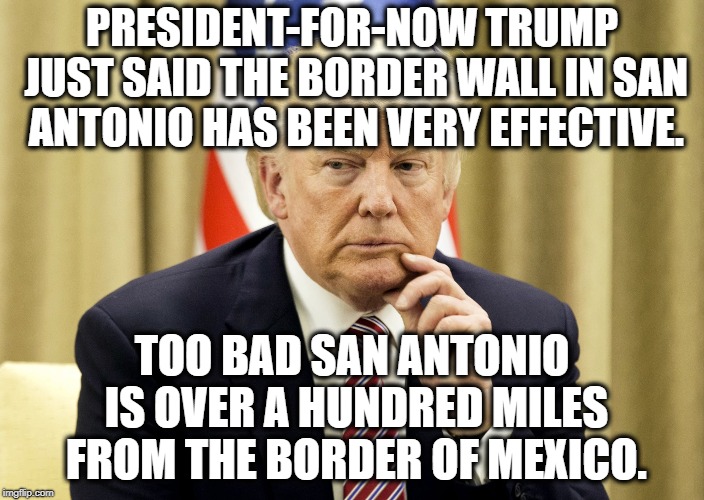 His Stupidity Knows No Limit | PRESIDENT-FOR-NOW TRUMP JUST SAID THE BORDER WALL IN SAN ANTONIO HAS BEEN VERY EFFECTIVE. TOO BAD SAN ANTONIO IS OVER A HUNDRED MILES FROM THE BORDER OF MEXICO. | image tagged in donald trump,texas,mexico,border,wall,shutdown | made w/ Imgflip meme maker