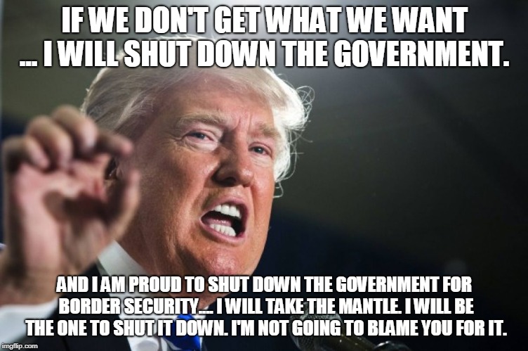 I will shut down the government | IF WE DON'T GET WHAT WE WANT ... I WILL SHUT DOWN THE GOVERNMENT. AND I AM PROUD TO SHUT DOWN THE GOVERNMENT FOR BORDER SECURITY.... I WILL TAKE THE MANTLE. I WILL BE THE ONE TO SHUT IT DOWN. I'M NOT GOING TO BLAME YOU FOR IT. | image tagged in donald trump,trump shutdown,trump wall,donald trump is an idiot,trump | made w/ Imgflip meme maker