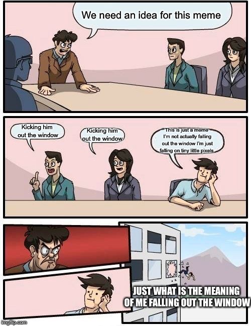 Boardroom Meeting Suggestion Meme | We need an idea for this meme; Kicking him out the window; Kicking him out the window; This is just a meme I’m not actually falling out the window I’m just falling on tiny little pixels; JUST WHAT IS THE MEANING OF ME FALLING OUT THE WINDOW | image tagged in memes,boardroom meeting suggestion | made w/ Imgflip meme maker