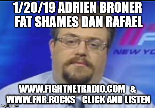 1/20/19 ADRIEN BRONER FAT SHAMES DAN RAFAEL; WWW.FIGHTNETRADIO.COM   & WWW.FNR.ROCKS 


CLICK AND LISTEN | made w/ Imgflip meme maker