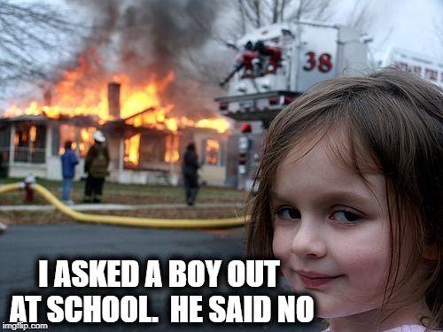 Disaster Girl Meme | I ASKED A BOY OUT AT SCHOOL.  HE SAID NO | image tagged in memes,disaster girl | made w/ Imgflip meme maker