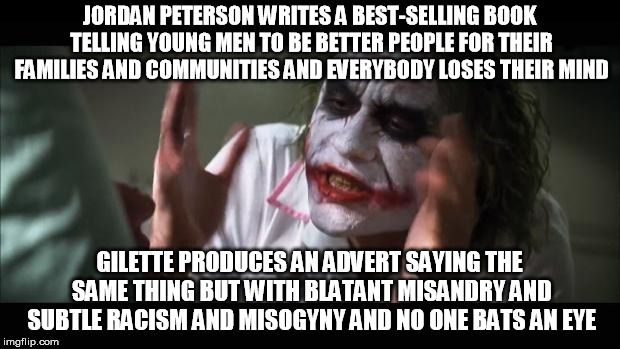 And everybody loses their minds Meme | JORDAN PETERSON WRITES A BEST-SELLING BOOK TELLING YOUNG MEN TO BE BETTER PEOPLE FOR THEIR FAMILIES AND COMMUNITIES AND EVERYBODY LOSES THEIR MIND; GILETTE PRODUCES AN ADVERT SAYING THE SAME THING BUT WITH BLATANT MISANDRY AND SUBTLE RACISM AND MISOGYNY AND NO ONE BATS AN EYE | image tagged in memes,and everybody loses their minds | made w/ Imgflip meme maker