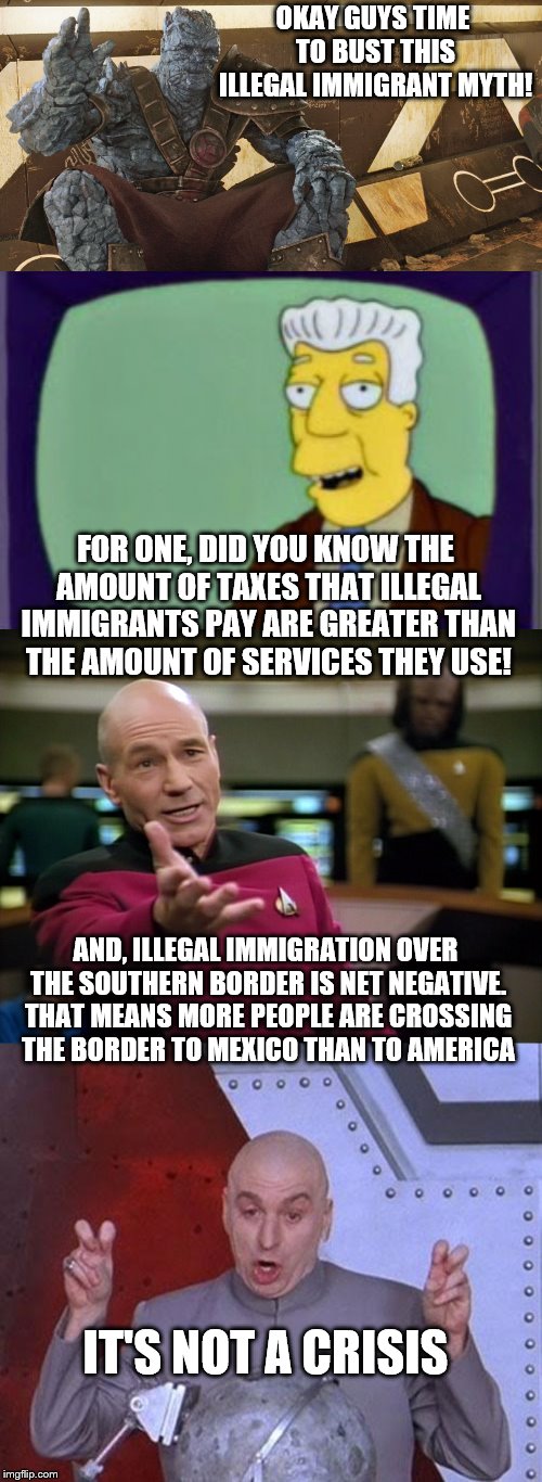 More in the comments! | OKAY GUYS TIME TO BUST THIS ILLEGAL IMMIGRANT MYTH! FOR ONE, DID YOU KNOW THE AMOUNT OF TAXES THAT ILLEGAL IMMIGRANTS PAY ARE GREATER THAN THE AMOUNT OF SERVICES THEY USE! AND, ILLEGAL IMMIGRATION OVER THE SOUTHERN BORDER IS NET NEGATIVE. THAT MEANS MORE PEOPLE ARE CROSSING THE BORDER TO MEXICO THAN TO AMERICA; IT'S NOT A CRISIS | image tagged in memes,dr evil laser,captain picard wtf,simpsons i for one welcome,korg polite introduction,claybourne | made w/ Imgflip meme maker