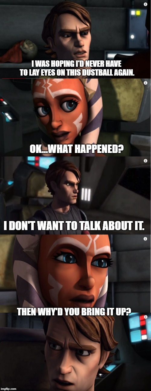 Does Anakin want to talk? | I WAS HOPING I'D NEVER HAVE TO LAY EYES ON THIS DUSTBALL AGAIN. OK...WHAT HAPPENED? I DON'T WANT TO TALK ABOUT IT. THEN WHY'D YOU BRING IT UP? | image tagged in star wars,anakin skywalker,clone wars,anakin star wars,anakin | made w/ Imgflip meme maker