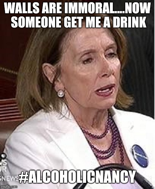 Nancy Pelosi | WALLS ARE IMMORAL....NOW SOMEONE GET ME A DRINK; #ALCOHOLICNANCY | image tagged in nancy pelosi | made w/ Imgflip meme maker