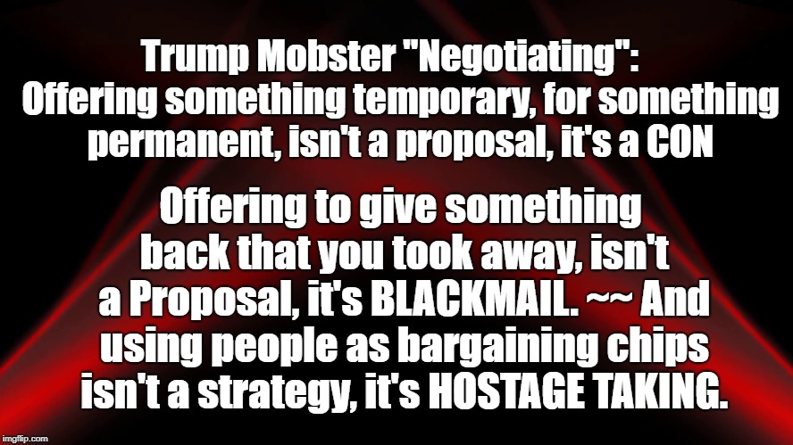 Evil Trump Mobster supposed Negotiating | Trump Mobster "Negotiating":   Offering something temporary, for something permanent, isn't a proposal, it's a CON; Offering to give something back that you took away, isn't a Proposal, it's BLACKMAIL. ~~ And using people as bargaining chips isn't a strategy, it's HOSTAGE TAKING. | image tagged in donald trump,the wall | made w/ Imgflip meme maker