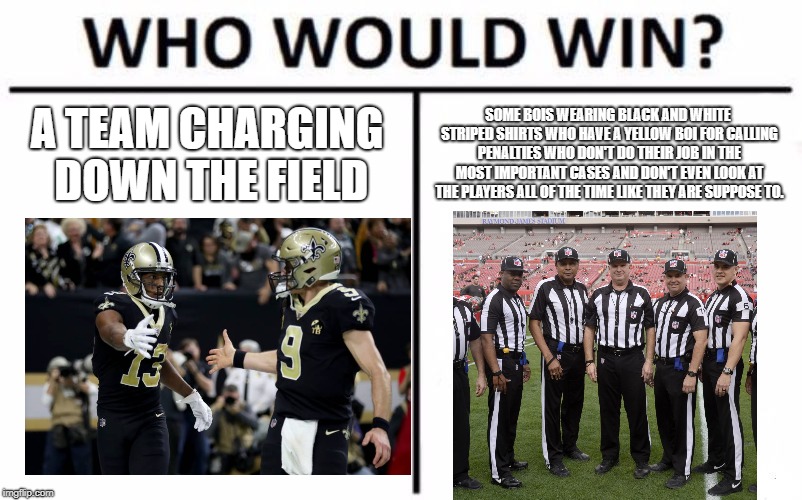Who Would Win? Meme | A TEAM CHARGING DOWN THE FIELD; SOME BOIS WEARING BLACK AND WHITE STRIPED SHIRTS WHO HAVE A YELLOW BOI FOR CALLING PENALTIES WHO DON'T DO THEIR JOB IN THE MOST IMPORTANT CASES AND DON'T EVEN LOOK AT THE PLAYERS ALL OF THE TIME LIKE THEY ARE SUPPOSE TO. | image tagged in memes,who would win | made w/ Imgflip meme maker