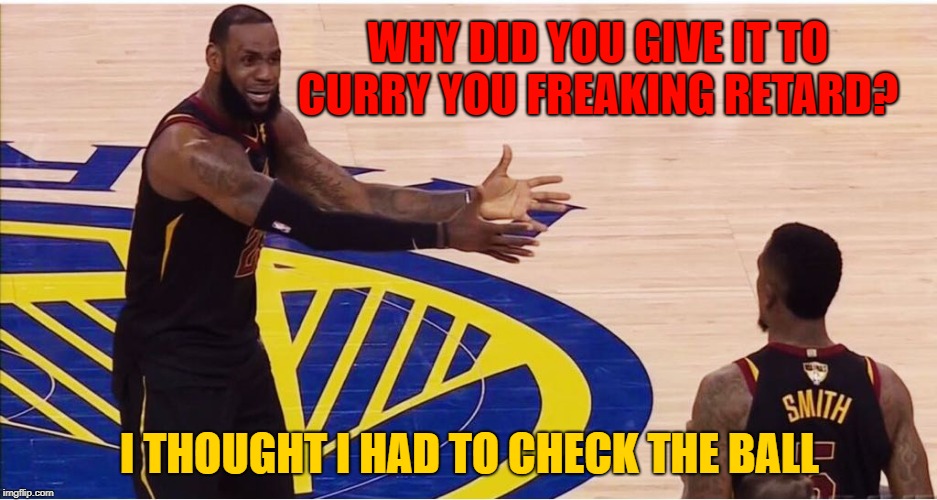 lebron james + jr smith | WHY DID YOU GIVE IT TO CURRY YOU FREAKING RETARD? I THOUGHT I HAD TO CHECK THE BALL | image tagged in lebron james  jr smith | made w/ Imgflip meme maker