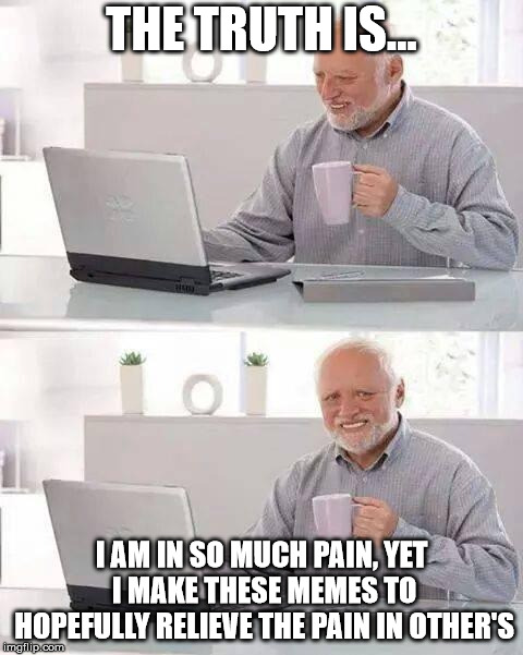 Because I love you <3 | THE TRUTH IS... I AM IN SO MUCH PAIN, YET I MAKE THESE MEMES TO HOPEFULLY RELIEVE THE PAIN IN OTHER'S | image tagged in memes,hide the pain harold,pain,harsh truths,people are the only meaning in life | made w/ Imgflip meme maker