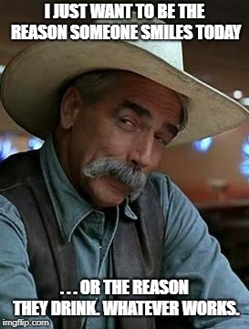 Sam Elliot | I JUST WANT TO BE THE REASON SOMEONE SMILES TODAY; . . . OR THE REASON THEY DRINK. WHATEVER WORKS. | image tagged in sam elliot | made w/ Imgflip meme maker