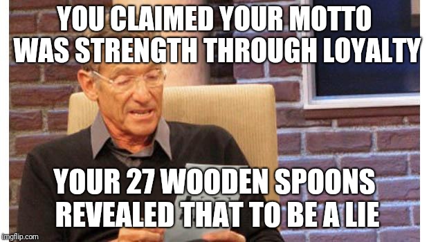 maury povich | YOU CLAIMED YOUR MOTTO WAS STRENGTH THROUGH LOYALTY; YOUR 27 WOODEN SPOONS REVEALED THAT TO BE A LIE | image tagged in maury povich | made w/ Imgflip meme maker