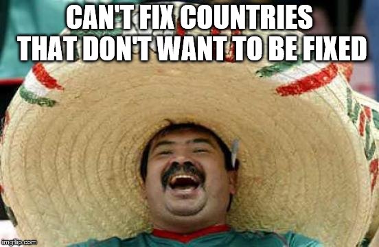 Happy Mexican | CAN'T FIX COUNTRIES THAT DON'T WANT TO BE FIXED | image tagged in happy mexican | made w/ Imgflip meme maker