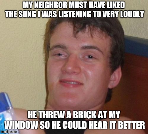 Isn't It Ironic | MY NEIGHBOR MUST HAVE LIKED THE SONG I WAS LISTENING TO VERY LOUDLY; HE THREW A BRICK AT MY WINDOW SO HE COULD HEAR IT BETTER | image tagged in memes,10 guy,funny,loud music | made w/ Imgflip meme maker