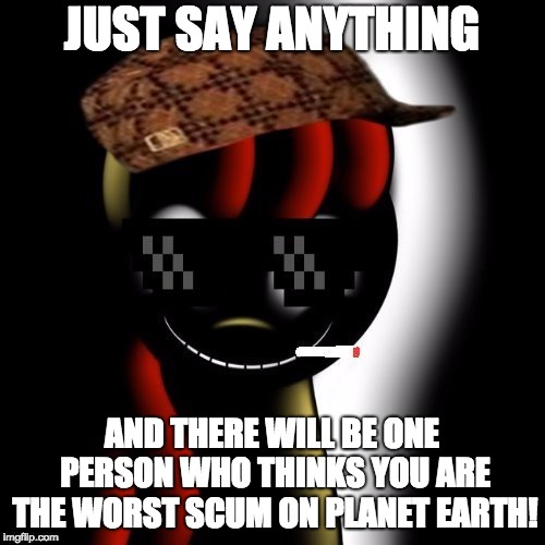 Creepy Bloom | JUST SAY ANYTHING AND THERE WILL BE ONE PERSON WHO THINKS YOU ARE THE WORST SCUM ON PLANET EARTH! | image tagged in creepy bloom | made w/ Imgflip meme maker