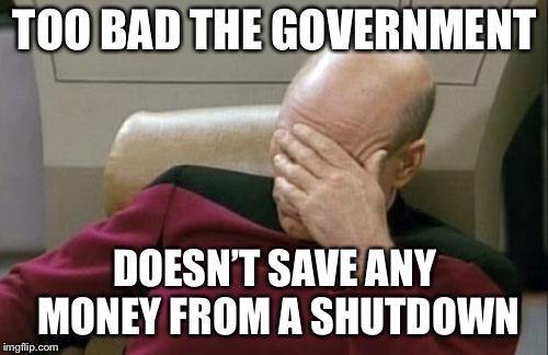 Captain Picard Facepalm Meme | TOO BAD THE GOVERNMENT DOESN’T SAVE ANY MONEY FROM A SHUTDOWN | image tagged in memes,captain picard facepalm | made w/ Imgflip meme maker
