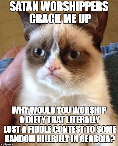 Grumpy Cat | SATAN WORSHIPPERS CRACK ME UP; WHY WOULD YOU WORSHIP A DIETY THAT LITERALLY LOST A FIDDLE CONTEST TO SOME RANDOM HILLBILLY IN GEORGIA? | image tagged in memes,grumpy cat,random,satan,hillbilly | made w/ Imgflip meme maker