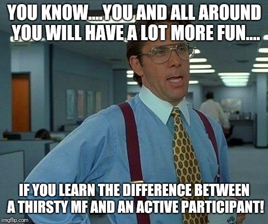 That Would Be Great | YOU KNOW....YOU AND ALL AROUND YOU WILL HAVE A LOT MORE FUN.... IF YOU LEARN THE DIFFERENCE BETWEEN A THIRSTY MF AND AN ACTIVE PARTICIPANT! | image tagged in memes,that would be great,fun,funny because it's true | made w/ Imgflip meme maker