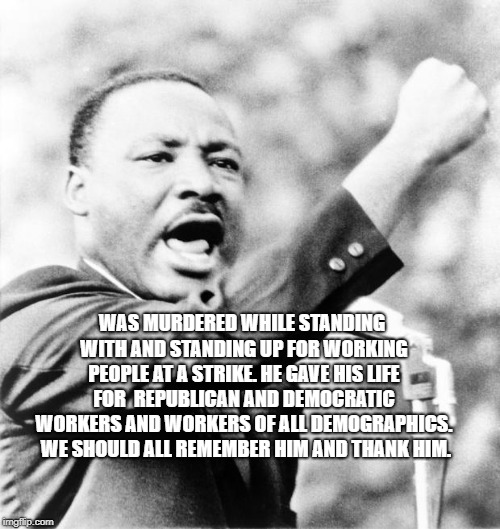 Martin Luther King Jr. | WAS MURDERED WHILE STANDING WITH AND STANDING UP FOR WORKING PEOPLE AT A STRIKE. HE GAVE HIS LIFE FOR  REPUBLICAN AND DEMOCRATIC WORKERS AND WORKERS OF ALL DEMOGRAPHICS.  WE SHOULD ALL REMEMBER HIM AND THANK HIM. | image tagged in martin luther king jr | made w/ Imgflip meme maker