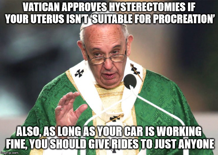 As long as your car is working fine, you should give rides to just anyone | VATICAN APPROVES HYSTERECTOMIES IF YOUR UTERUS ISN’T ‘SUITABLE FOR PROCREATION’; ALSO, AS LONG AS YOUR CAR IS WORKING FINE, YOU SHOULD GIVE RIDES TO JUST ANYONE | image tagged in pope francis,uterus jokes,anti-religious | made w/ Imgflip meme maker
