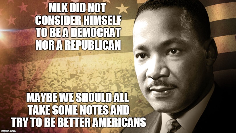 MLK | MLK DID NOT CONSIDER HIMSELF TO BE A DEMOCRAT NOR A REPUBLICAN; MAYBE WE SHOULD ALL TAKE SOME NOTES AND TRY TO BE BETTER AMERICANS | image tagged in mlk,martin luther king jr,democrats,republicans,trump | made w/ Imgflip meme maker