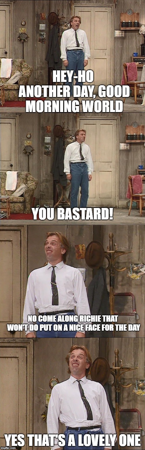 Good Morning World | HEY-HO ANOTHER DAY, GOOD MORNING WORLD; YOU BASTARD! NO COME ALONG RICHIE THAT WON'T DO PUT ON A NICE FACE FOR THE DAY; YES THAT'S A LOVELY ONE | image tagged in bottom,rik mayall | made w/ Imgflip meme maker