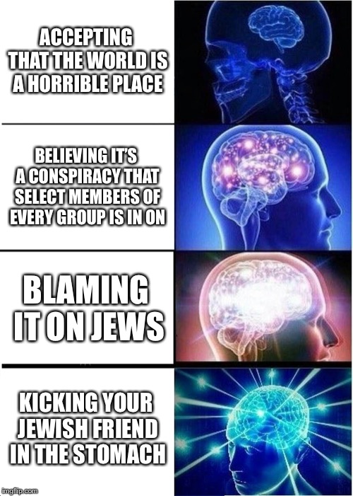 Expanding Brain | ACCEPTING THAT THE WORLD IS A HORRIBLE PLACE; BELIEVING IT’S A CONSPIRACY THAT SELECT MEMBERS OF EVERY GROUP IS IN ON; BLAMING IT ON JEWS; KICKING YOUR JEWISH FRIEND IN THE STOMACH | image tagged in memes,expanding brain | made w/ Imgflip meme maker