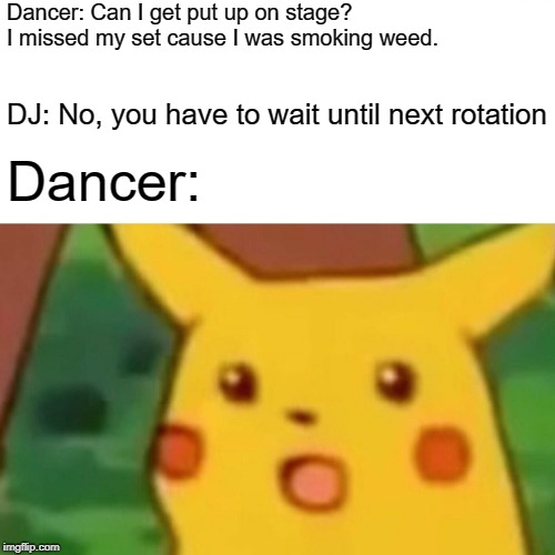 Surprised Pikachu Meme | Dancer: Can I get put up on stage? I missed my set cause I was smoking weed. DJ: No, you have to wait until next rotation; Dancer: | image tagged in memes,surprised pikachu | made w/ Imgflip meme maker
