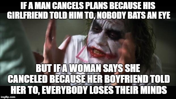 people would grow concerned | IF A MAN CANCELS PLANS BECAUSE HIS GIRLFRIEND TOLD HIM TO, NOBODY BATS AN EYE; BUT IF A WOMAN SAYS SHE CANCELED BECAUSE HER BOYFRIEND TOLD HER TO, EVERYBODY LOSES THEIR MINDS | image tagged in memes,and everybody loses their minds,joker,the joker,dank memes | made w/ Imgflip meme maker