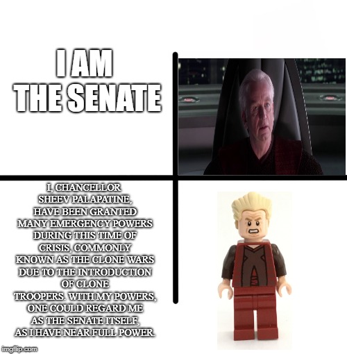 I am the senate | I AM THE SENATE; I, CHANCELLOR SHEEV PALAPATINE, HAVE BEEN GRANTED MANY EMERGENCY POWERS DURING THIS TIME OF CRISIS, COMMONLY KNOWN AS THE CLONE WARS DUE TO THE INTRODUCTION OF CLONE TROOPERS. WITH MY POWERS, ONE COULD REGARD ME AS THE SENATE ITSELF, AS I HAVE NEAR FULL POWER. | image tagged in memes,blank starter pack,i am the senate,palpatine | made w/ Imgflip meme maker