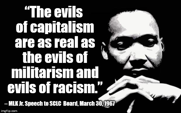 mlk | “The evils of capitalism are as real as the evils of militarism and evils of racism.”; – MLK Jr. Speech to SCLC  Board, March 30, 1967 | image tagged in mlk | made w/ Imgflip meme maker
