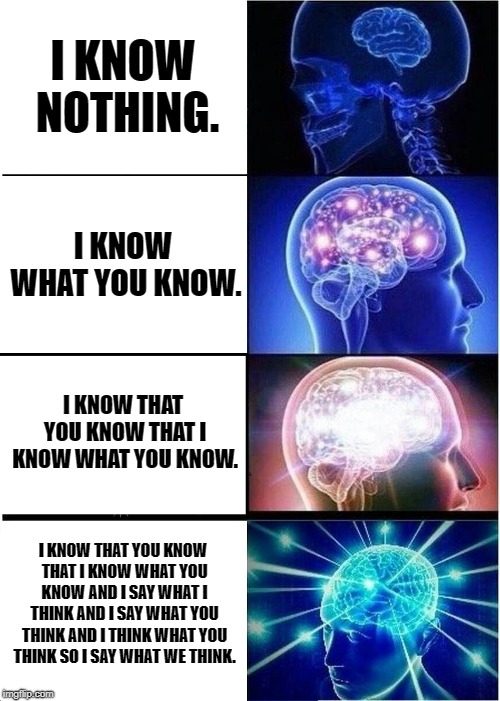 Expanding Brain Meme | I KNOW NOTHING. I KNOW WHAT YOU KNOW. I KNOW THAT YOU KNOW THAT I KNOW WHAT YOU KNOW. I KNOW THAT YOU KNOW THAT I KNOW WHAT YOU KNOW AND I SAY WHAT I THINK AND I SAY WHAT YOU THINK AND I THINK WHAT YOU THINK SO I SAY WHAT WE THINK. | image tagged in memes,expanding brain | made w/ Imgflip meme maker