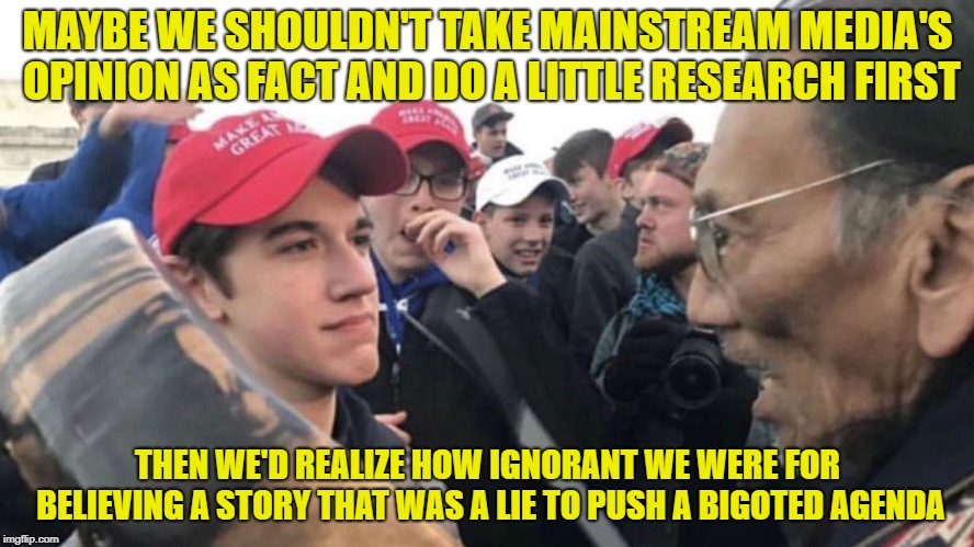 It turns out Native Indian Americans CAN be hateful as well. You don't say. And Black hate groups as well? Fascinating. | MAYBE WE SHOULDN'T TAKE MAINSTREAM MEDIA'S OPINION AS FACT AND DO A LITTLE RESEARCH FIRST; THEN WE'D REALIZE HOW IGNORANT WE WERE FOR BELIEVING A STORY THAT WAS A LIE TO PUSH A BIGOTED AGENDA | image tagged in memes,covington catholic high school,native indian,bigotry | made w/ Imgflip meme maker