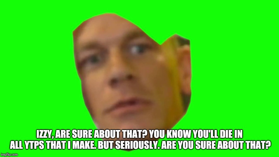 Jon Cena Are You Sure About That | IZZY, ARE SURE ABOUT THAT? YOU KNOW YOU'LL DIE IN ALL YTPS THAT I MAKE. BUT SERIOUSLY. ARE YOU SURE ABOUT THAT? | image tagged in jon cena are you sure about that | made w/ Imgflip meme maker