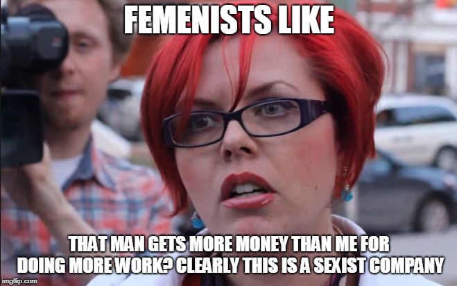 Femenist | FEMENISTS LIKE; THAT MAN GETS MORE MONEY THAN ME FOR DOING MORE WORK? CLEARLY THIS IS A SEXIST COMPANY | image tagged in femenist | made w/ Imgflip meme maker