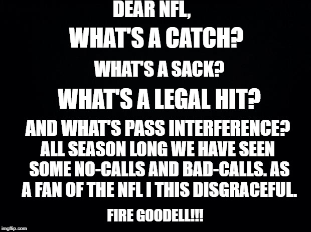 Black background | DEAR NFL, WHAT'S A CATCH? WHAT'S A SACK? WHAT'S A LEGAL HIT? AND WHAT'S PASS INTERFERENCE? ALL SEASON LONG WE HAVE SEEN SOME NO-CALLS AND BAD-CALLS. AS A FAN OF THE NFL I THIS DISGRACEFUL. FIRE GOODELL!!! | image tagged in black background | made w/ Imgflip meme maker
