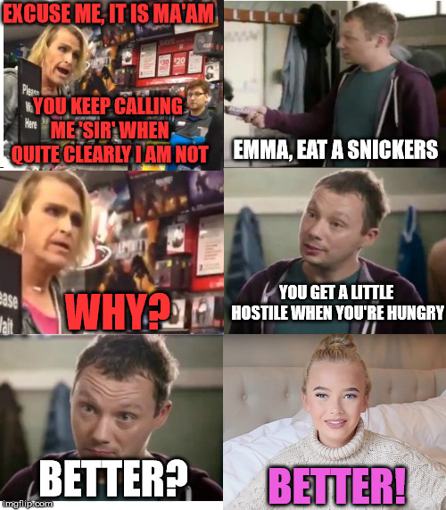 Emma Ellingsen vs. Gamestop Tranny | EXCUSE ME, IT IS MA'AM; YOU KEEP CALLING ME 'SIR' WHEN QUITE CLEARLY I AM NOT; EMMA, EAT A SNICKERS; WHY? YOU GET A LITTLE HOSTILE WHEN YOU'RE HUNGRY; BETTER? BETTER! | image tagged in eat a snickers,gamestop,transgender | made w/ Imgflip meme maker