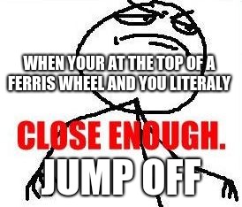 Close Enough | WHEN YOUR AT THE TOP OF A FERRIS WHEEL AND YOU LITERALY; JUMP OFF | image tagged in memes,close enough | made w/ Imgflip meme maker