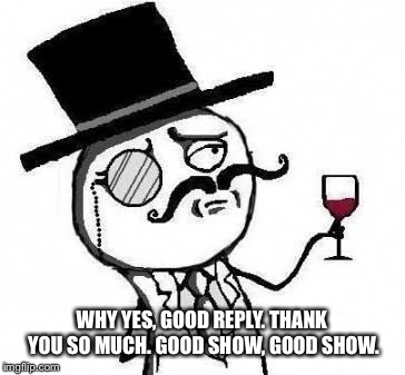 fancy meme | WHY YES, GOOD REPLY. THANK YOU SO MUCH. GOOD SHOW, GOOD SHOW. | image tagged in fancy meme | made w/ Imgflip meme maker