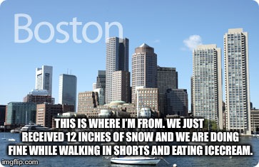 Boston  | THIS IS WHERE I’M FROM. WE JUST RECEIVED 12 INCHES OF SNOW AND WE ARE DOING FINE WHILE WALKING IN SHORTS AND EATING ICECREAM. | image tagged in boston | made w/ Imgflip meme maker