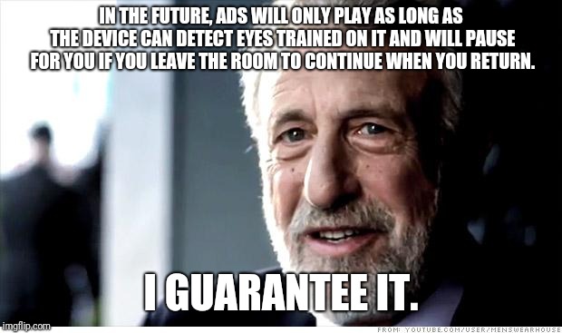 I Guarantee It |  IN THE FUTURE, ADS WILL ONLY PLAY AS LONG AS THE DEVICE CAN DETECT EYES TRAINED ON IT AND WILL PAUSE FOR YOU IF YOU LEAVE THE ROOM TO CONTINUE WHEN YOU RETURN. I GUARANTEE IT. | image tagged in memes,i guarantee it,AdviceAnimals | made w/ Imgflip meme maker