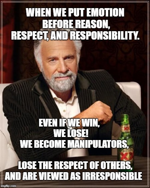 The Most Interesting Man In The World Meme | WHEN WE PUT EMOTION BEFORE REASON, RESPECT, AND RESPONSIBILITY. EVEN IF WE WIN,

          WE LOSE!           


WE BECOME MANIPULATORS,                                 LOSE THE RESPECT OF OTHERS, AND ARE VIEWED AS IRRESPONSIBLE | image tagged in memes,the most interesting man in the world | made w/ Imgflip meme maker