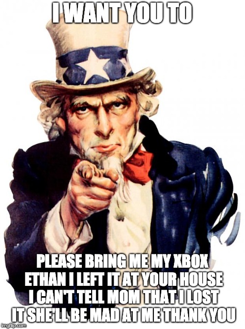 Uncle Sam Meme | I WANT YOU TO PLEASE BRING ME MY XBOX ETHAN I LEFT IT AT YOUR HOUSE I CAN'T TELL MOM THAT I LOST IT SHE'LL BE MAD AT ME THANK YOU | image tagged in memes,uncle sam | made w/ Imgflip meme maker
