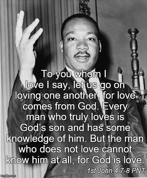 Martin Luther King Jr.,  best known for advancing civil rights through nonviolence, consistent with his Christian beliefs. | To you whom I love I say, let us go on loving one another, for love comes from God. Every man who truly loves is God’s son and has some knowledge of him. But the man who does not love cannot know him at all, for God is love. 1st John 4:7-8 PNT | image tagged in martin luther king jr,nonviolence,civil rights,christian beliefs,gospel message lived out,douglie | made w/ Imgflip meme maker