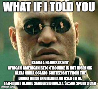 What if i told you | WHAT IF I TOLD YOU; KAMALA HARRIS IS NOT AFRICAN-AMERICAN
BETO O'ROURKE IS NOT HISPANIC 
ALEXANDRIA OCASIO-CORTEZ ISN'T FROM THE BRONX
KRISTEN GILLIBRAND USED TO BE FAR-RIGHT
BERNIE SANDERS DRIVES A $250K SPORTS CAR | image tagged in what if i told you | made w/ Imgflip meme maker