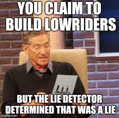 Maury Lie Detector Meme | YOU CLAIM TO BUILD LOWRIDERS; BUT THE LIE DETECTOR DETERMINED THAT WAS A LIE | image tagged in memes,maury lie detector | made w/ Imgflip meme maker