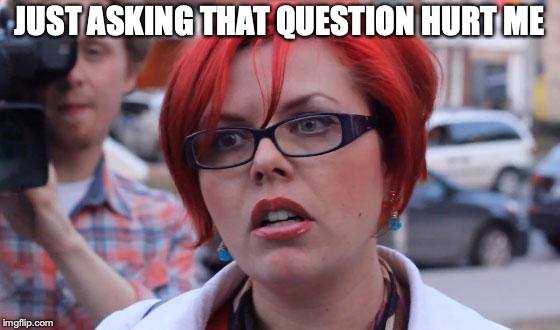 Angry Feminist | JUST ASKING THAT QUESTION HURT ME | image tagged in angry feminist | made w/ Imgflip meme maker