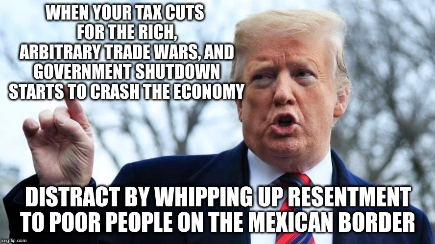 Build the wall, or don't, I don't really care... | WHEN YOUR TAX CUTS FOR THE RICH, ARBITRARY TRADE WARS, AND GOVERNMENT SHUTDOWN STARTS TO CRASH THE ECONOMY; DISTRACT BY WHIPPING UP RESENTMENT TO POOR PEOPLE ON THE MEXICAN BORDER | image tagged in trump,humor,tax cuts for the rich,border wall,distraction | made w/ Imgflip meme maker